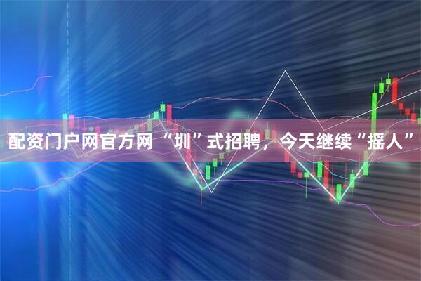 配资门户网官方网 “圳”式招聘，今天继续“摇人”