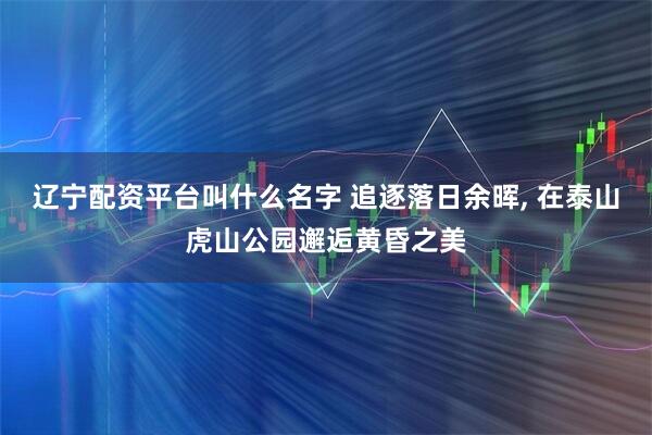 辽宁配资平台叫什么名字 追逐落日余晖, 在泰山虎山公园邂逅黄昏之美