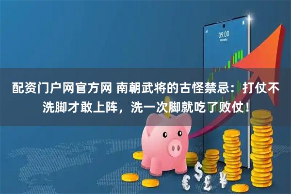 配资门户网官方网 南朝武将的古怪禁忌：打仗不洗脚才敢上阵，洗一次脚就吃了败仗！