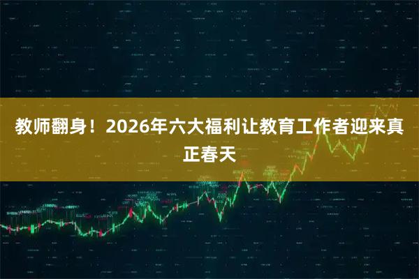 教师翻身！2026年六大福利让教育工作者迎来真正春天