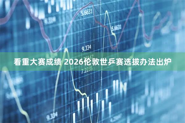 看重大赛成绩 2026伦敦世乒赛选拔办法出炉