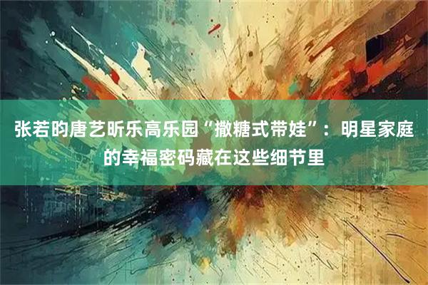 张若昀唐艺昕乐高乐园“撒糖式带娃”：明星家庭的幸福密码藏在这些细节里