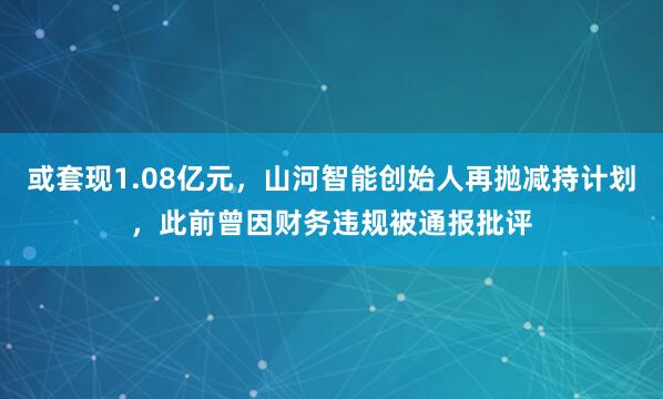 或套现1.08亿元,山河智能创始人再抛减持计划,此前曾因财务违规被通报批评