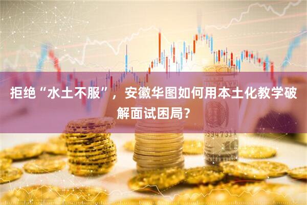 拒绝“水土不服”，安徽华图如何用本土化教学破解面试困局？