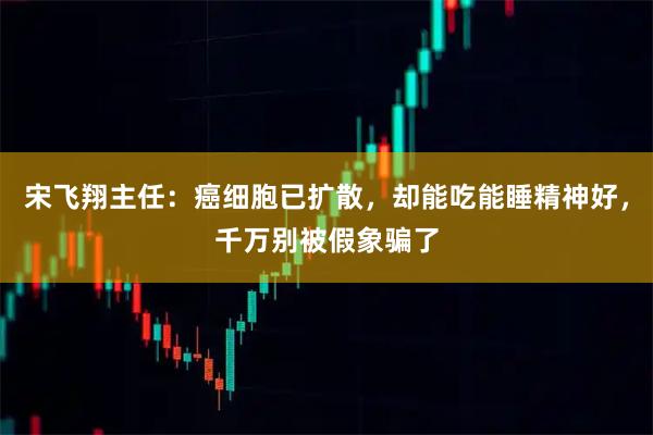 宋飞翔主任：癌细胞已扩散，却能吃能睡精神好，千万别被假象骗了