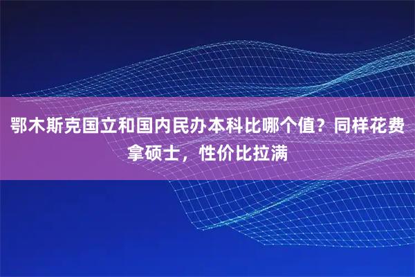 鄂木斯克国立和国内民办本科比哪个值？同样花费拿硕士，性价比拉满