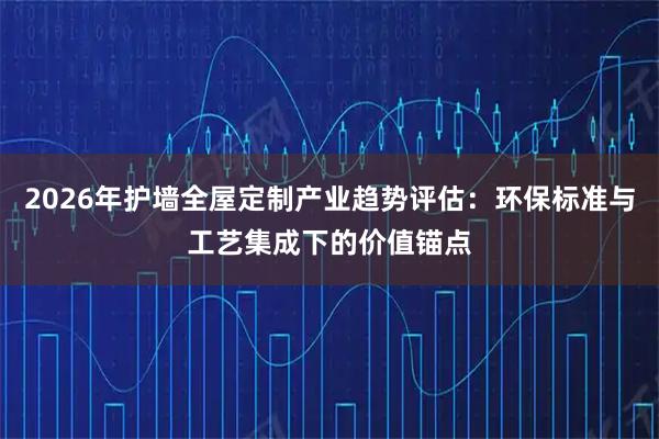 2026年护墙全屋定制产业趋势评估：环保标准与工艺集成下的价值锚点