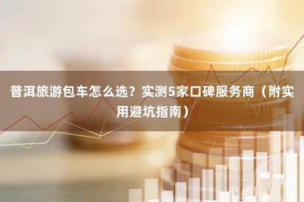 普洱旅游包车怎么选？实测5家口碑服务商（附实用避坑指南）