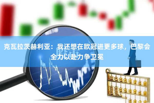 克瓦拉茨赫利亚：我还想在欧冠进更多球，巴黎会全力以赴力争卫冕