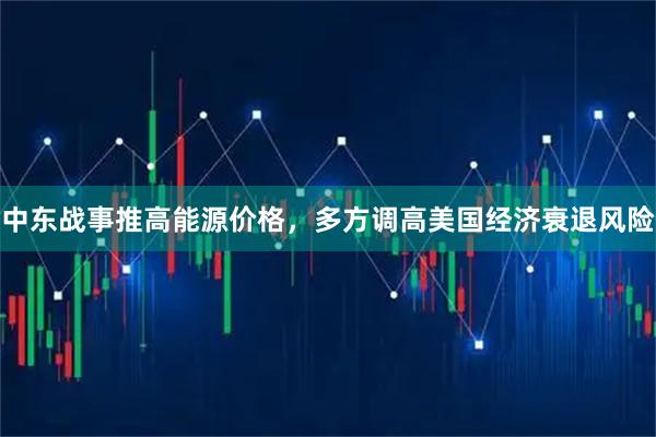 中东战事推高能源价格，多方调高美国经济衰退风险