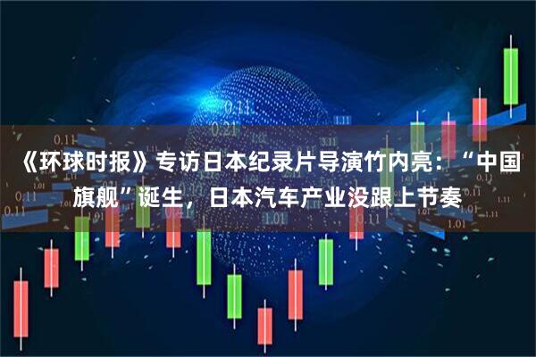 《环球时报》专访日本纪录片导演竹内亮：“中国旗舰”诞生，日本汽车产业没跟上节奏
