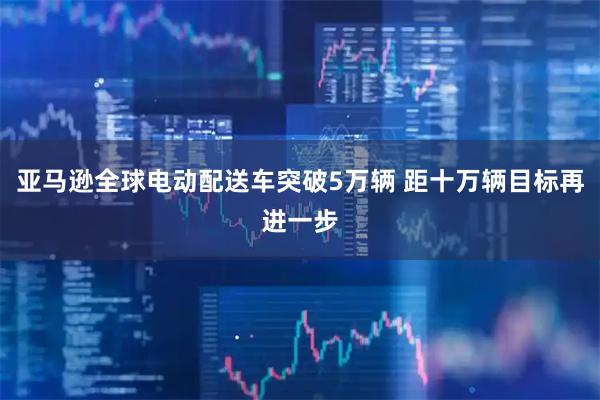 亚马逊全球电动配送车突破5万辆 距十万辆目标再进一步