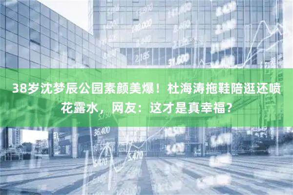 38岁沈梦辰公园素颜美爆!杜海涛拖鞋陪逛还喷花露水,网友:这才是真幸福?