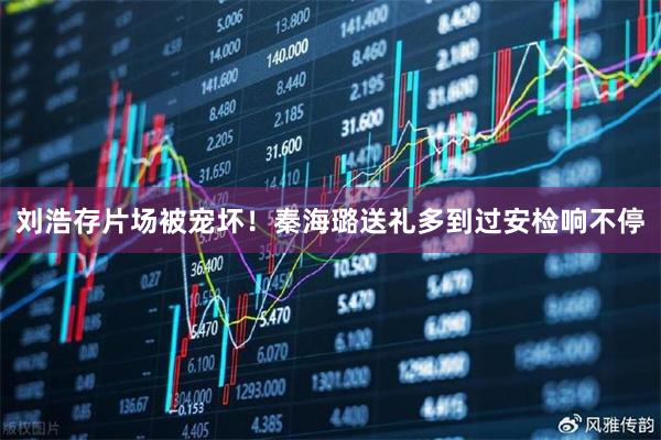 刘浩存片场被宠坏!秦海璐送礼多到过安检响不停