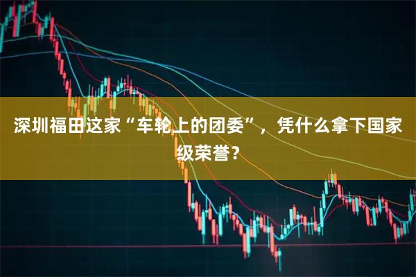 深圳福田这家“车轮上的团委”，凭什么拿下国家级荣誉？