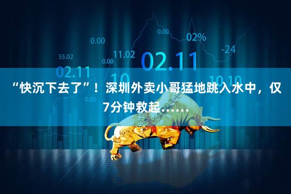 “快沉下去了”！深圳外卖小哥猛地跳入水中，仅7分钟救起……