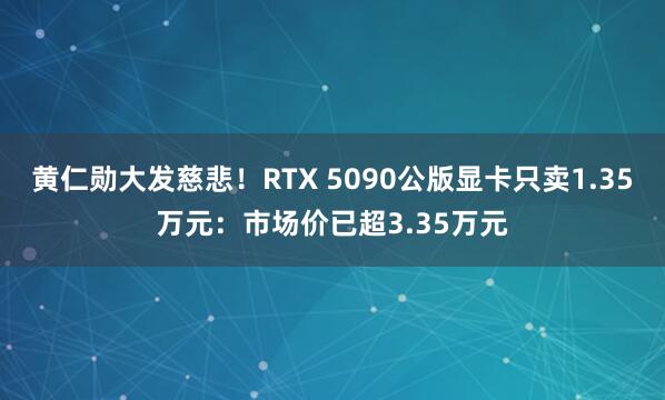 黄仁勋大发慈悲！RTX 5090公版显卡只卖1.35万元：市场价已超3.35万元