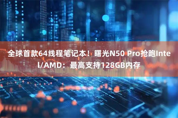 全球首款64线程笔记本！曙光N50 Pro抢跑Intel/AMD：最高支持128GB内存