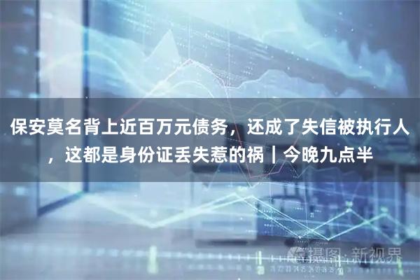 保安莫名背上近百万元债务，还成了失信被执行人，这都是身份证丢失惹的祸｜今晚九点半