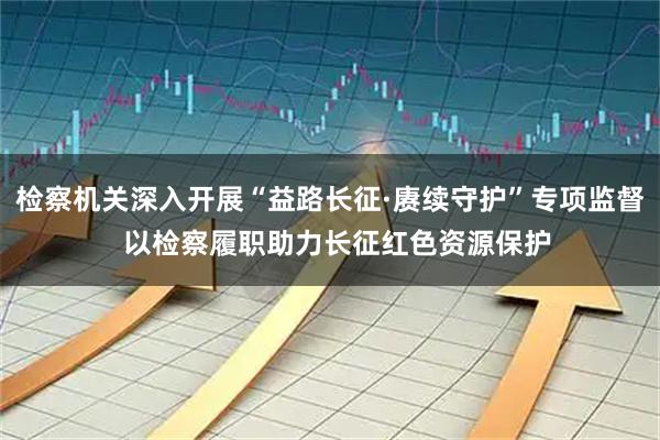检察机关深入开展“益路长征·赓续守护”专项监督 以检察履职助力长征红色资源保护